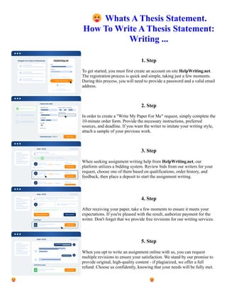 😝Whats A Thesis Statement.
How To Write A Thesis Statement:
Writing ...
1. Step
To get started, you must first create an account on site HelpWriting.net.
The registration process is quick and simple, taking just a few moments.
During this process, you will need to provide a password and a valid email
address.
2. Step
In order to create a "Write My Paper For Me" request, simply complete the
10-minute order form. Provide the necessary instructions, preferred
sources, and deadline. If you want the writer to imitate your writing style,
attach a sample of your previous work.
3. Step
When seeking assignment writing help from HelpWriting.net, our
platform utilizes a bidding system. Review bids from our writers for your
request, choose one of them based on qualifications, order history, and
feedback, then place a deposit to start the assignment writing.
4. Step
After receiving your paper, take a few moments to ensure it meets your
expectations. If you're pleased with the result, authorize payment for the
writer. Don't forget that we provide free revisions for our writing services.
5. Step
When you opt to write an assignment online with us, you can request
multiple revisions to ensure your satisfaction. We stand by our promise to
provide original, high-quality content - if plagiarized, we offer a full
refund. Choose us confidently, knowing that your needs will be fully met.
😝Whats A Thesis Statement. How To Write A Thesis Statement: Writing ... 😝Whats A Thesis Statement. How
To Write A Thesis Statement: Writing ...
 