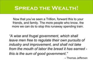 Spread the Wealth! Now that you’ve seen a Trillion, forward this to your friends, and family. The more people who know, the more we can do to stop this runaway spending train.  “ A wise and frugal government, which shall leave men free to regulate their own pursuits of industry and improvement, and shall not take from the mouth of labor the bread it has earned - this is the sum of good government.”   –  Thomas Jefferson 