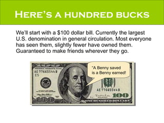 Here’s a hundred bucks We’ll start with a $100 dollar bill. Currently the largest U.S. denomination in general circulation. Most everyone has seen them, slightly fewer have owned them. Guaranteed to make friends wherever they go. “A Benny saved is a Benny earned! 