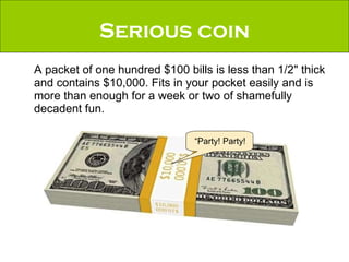Serious coin A packet of one hundred $100 bills is less than 1/2" thick and contains $10,000. Fits in your pocket easily and is more than enough for a week or two of shamefully decadent fun. “Party! Party! 