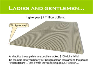 And notice those pallets are double stacked $100 dollar bills! So the next time you hear your Congressman toss around the phrase “trillion dollars”... that’s what they’re talking about. Read on… Ladies and gentlemen... I give you $1 Trillion dollars... “ No flippin’ way!” 