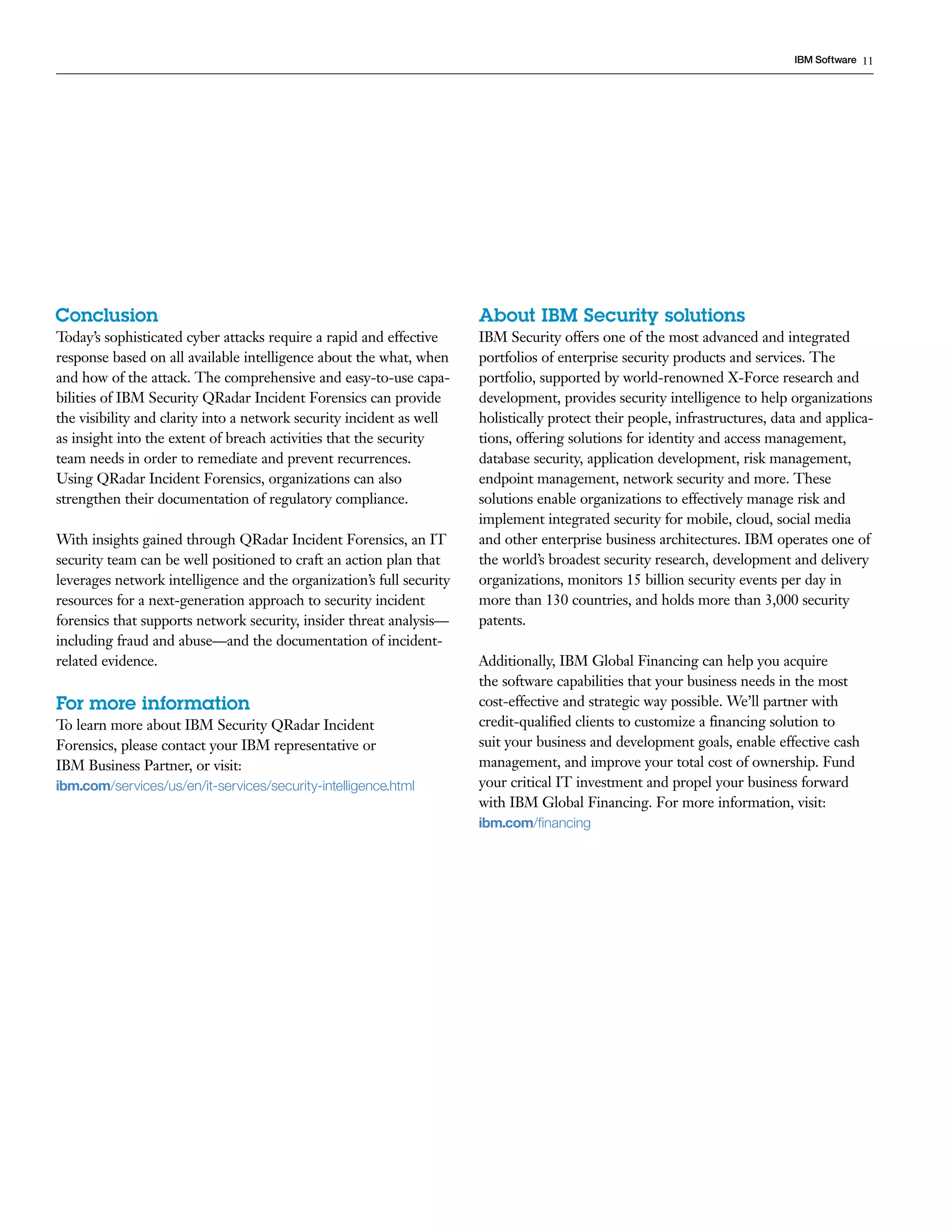 11IBM Software
Conclusion
Today’s sophisticated cyber attacks require a rapid and effective
response based on all available intelligence about the what, when
and how of the attack. The comprehensive and easy-to-use capa-
bilities of IBM Security QRadar Incident Forensics can provide
the visibility and clarity into a network security incident as well
as insight into the extent of breach activities that the security
team needs in order to remediate and prevent recurrences.
Using QRadar Incident Forensics, organizations can also
strengthen their documentation of regulatory compliance.
With insights gained through QRadar Incident Forensics, an IT
security team can be well positioned to craft an action plan that
leverages network intelligence and the organization’s full security
resources for a next-generation approach to security incident
forensics that supports network security, insider threat analysis—
including fraud and abuse—and the documentation of incident-
related evidence.
For more information
To learn more about IBM Security QRadar Incident
Forensics, please contact your IBM representative or
IBM Business Partner, or visit:
ibm.com/services/us/en/it-services/security-intelligence.html­ ­ ­ ­ ­ ­ ­
About IBM Security solutions
IBM Security offers one of the most advanced and integrated
portfolios of enterprise security products and services. The
portfolio, supported by world-renowned X-Force research and
development, provides security intelligence to help organizations
holistically protect their people, infrastructures, data and applica-
tions, offering solutions for identity and access management,
database security, application development, risk management,
endpoint management, network security and more. These
solutions enable organizations to effectively manage risk and
implement integrated security for mobile, cloud, social media
and other enterprise business architectures. IBM operates one of
the world’s broadest security research, development and delivery
organizations, monitors 15 billion security events per day in
more than 130 countries, and holds more than 3,000 security
patents.
Additionally, IBM Global Financing can help you acquire
the software capabilities that your business needs in the most
cost-effective and strategic way possible. We’ll partner with
credit-qualified clients to customize a financing solution to
suit your business and development goals, enable effective cash
management, and improve your total cost of ownership. Fund
your critical IT investment and propel your business forward
with IBM Global Financing. For more information, visit:
ibm.com/financing­
 
