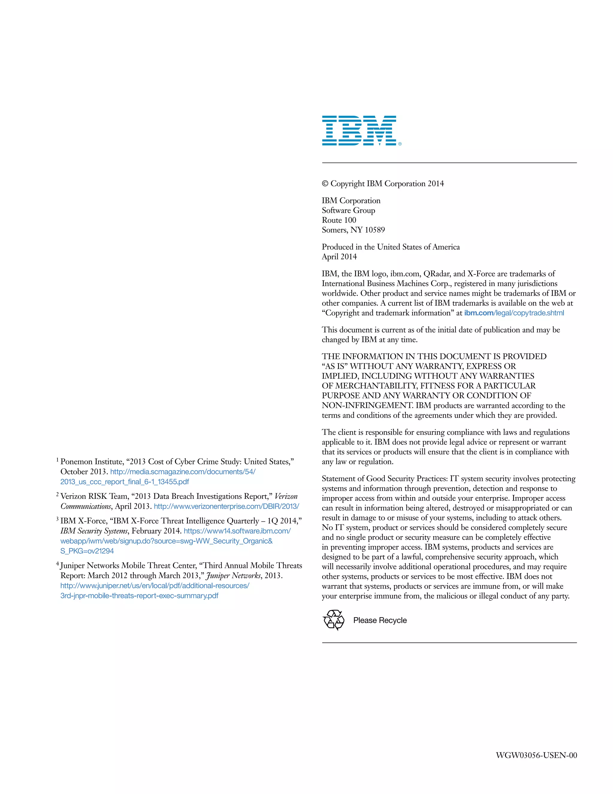 ­ ­
1 Ponemon Institute, “2013 Cost of Cyber Crime Study: United States,”
October 2013. http://media.scmagazine.com/documents/54/
2013_us_ccc_report_final_6-1_13455.pdf
2 Verizon RISK Team, “2013 Data Breach Investigations Report,” Verizon
Communications, April 2013. http://www.verizonenterprise.com/DBIR/2013/
3 IBM X-Force, “IBM X-Force Threat Intelligence Quarterly – 1Q 2014,”
IBM Security Systems, February 2014. https://www14.software.ibm.com/
webapp/iwm/web/signup.do?source=swg-WW_Security_Organic&
S_PKG=ov21294
4 Juniper Networks Mobile Threat Center, “Third Annual Mobile Threats
Report: March 2012 through March 2013,” Juniper Networks, 2013.
http://www.juniper.net/us/en/local/pdf/additional-resources/
3rd-jnpr-mobile-threats-report-exec-summary.pdf
­ ­ ­ ­ ­
­
­ ­ ­ ­ ­
­ ­ ­
­ ­ ­ ­
­ ­ ­ ­ ­ ­ ­ ­ ­
­ ­ ­ ­ ­ ­
Please Recycle
WGW03056-USEN-00
 