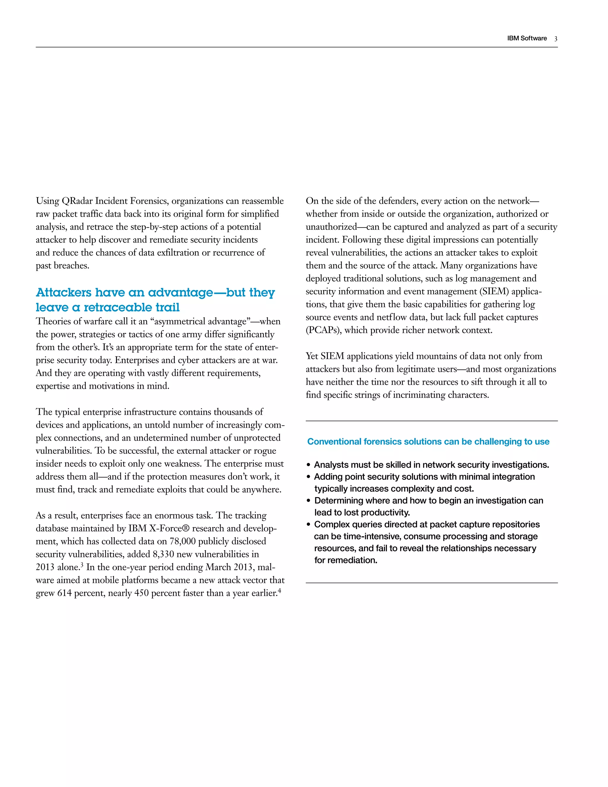 3IBM Software
Using QRadar Incident Forensics, organizations can reassemble
raw packet traffic data back into its original form for simplified
analysis, and retrace the step-by-step actions of a potential
attacker to help discover and remediate security incidents
and reduce the chances of data exfiltration or recurrence of
past breaches.
Attackers have an advantage—but they
leave a retraceable trail
Theories of warfare call it an “asymmetrical advantage”—when
the power, strategies or tactics of one army differ significantly
from the other’s. It’s an appropriate term for the state of enter-
prise security today. Enterprises and cyber attackers are at war.
And they are operating with vastly different requirements,
expertise and motivations in mind.
The typical enterprise infrastructure contains thousands of
devices and applications, an untold number of increasingly com-
plex connections, and an undetermined number of unprotected
vulnerabilities. To be successful, the external attacker or rogue
insider needs to exploit only one weakness. The enterprise must
address them all—and if the protection measures don’t work, it
must find, track and remediate exploits that could be anywhere.
As a result, enterprises face an enormous task. The tracking
database maintained by IBM X-Force® research and develop-
ment, which has collected data on 78,000 publicly disclosed
security vulnerabilities, added 8,330 new vulnerabilities in
2013 alone.3 In the one-year period ending March 2013, mal-
ware aimed at mobile platforms became a new attack vector that
grew 614 percent, nearly 450 percent faster than a year earlier.4
On the side of the defenders, every action on the network—
whether from inside or outside the organization, authorized or
unauthorized—can be captured and analyzed as part of a security
incident. Following these digital impressions can potentially
reveal vulnerabilities, the actions an attacker takes to exploit
them and the source of the attack. Many organizations have
deployed traditional solutions, such as log management and
security information and event management (SIEM) applica-
tions, that give them the basic capabilities for gathering log
source events and netflow data, but lack full packet captures
(PCAPs), which provide richer network context.
Yet SIEM applications yield mountains of data not only from
attackers but also from legitimate users—and most organizations
have neither the time nor the resources to sift through it all to
find specific strings of incriminating characters.
Conventional forensics solutions can be challenging to use
•	 Analysts must be skilled in network security investigations.
•	 Adding point security solutions with minimal integration
typically increases complexity and cost.
•	 Determining where and how to begin an investigation can
lead to lost productivity.
•	 Complex queries directed at packet capture repositories
can be time-intensive, consume processing and storage
resources, and fail to reveal the relationships necessary
for remediation.
 
