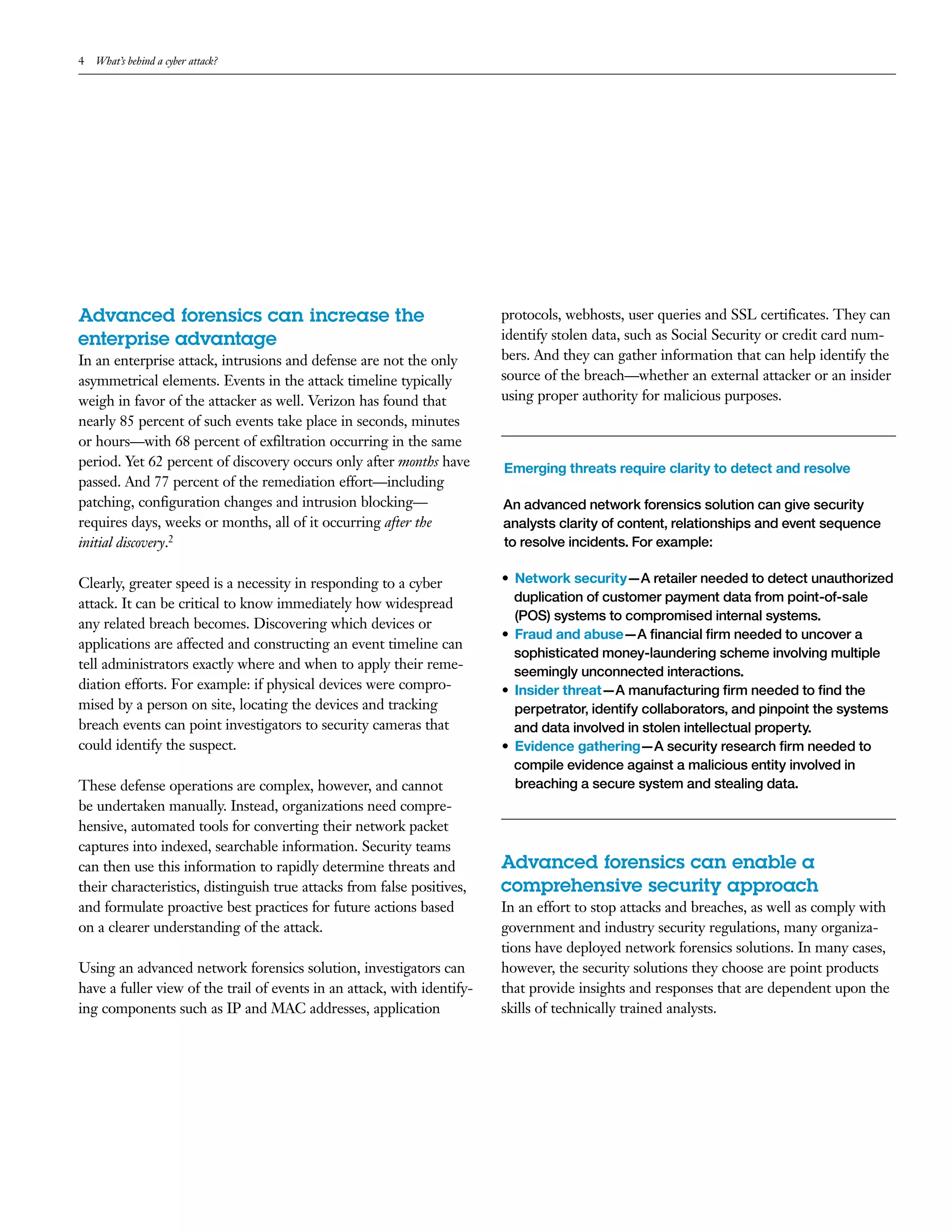 4 What’s behind a cyber attack?
Advanced forensics can increase the
enterprise advantage
In an enterprise attack, intrusions and defense are not the only
asymmetrical elements. Events in the attack timeline typically
weigh in favor of the attacker as well. Verizon has found that
nearly 85 percent of such events take place in seconds, minutes
or hours—with 68 percent of exfiltration occurring in the same
period. Yet 62 percent of discovery occurs only after months have
passed. And 77 percent of the remediation effort—including
patching, configuration changes and intrusion blocking—
requires days, weeks or months, all of it occurring after the
initial discovery.2
Clearly, greater speed is a necessity in responding to a cyber
attack. It can be critical to know immediately how widespread
any related breach becomes. Discovering which devices or
applications are affected and constructing an event timeline can
tell administrators exactly where and when to apply their reme-
diation efforts. For example: if physical devices were compro-
mised by a person on site, locating the devices and tracking
breach events can point investigators to security cameras that
could identify the suspect.
These defense operations are complex, however, and cannot
be undertaken manually. Instead, organizations need compre-
hensive, automated tools for converting their network packet
captures into indexed, searchable information. Security teams
can then use this information to rapidly determine threats and
their characteristics, distinguish true attacks from false positives,
and formulate proactive best practices for future actions based
on a clearer understanding of the attack.
Using an advanced network forensics solution, investigators can
have a fuller view of the trail of events in an attack, with identify-
ing components such as IP and MAC addresses, application
protocols, webhosts, user queries and SSL certificates. They can
identify stolen data, such as Social Security or credit card num-
bers. And they can gather information that can help identify the
source of the breach—whether an external attacker or an insider
using proper authority for malicious purposes.
Emerging threats require clarity to detect and resolve
An advanced network forensics solution can give security
analysts clarity of content, relationships and event sequence
to resolve incidents. For example:
•	 Network security—A retailer needed to detect unauthorized
duplication of customer payment data from point-of-sale
(POS) systems to compromised internal systems.
•	 Fraud and abuse—A financial firm needed to uncover a
sophisticated money-laundering scheme involving multiple
seemingly unconnected interactions.
•	 Insider threat—A manufacturing firm needed to find the
perpetrator, identify collaborators, and pinpoint the systems
and data involved in stolen intellectual property.
•	 Evidence gathering—A security research firm needed to
compile evidence against a malicious entity involved in
breaching a secure system and stealing data.
Advanced forensics can enable a
comprehensive security approach
In an effort to stop attacks and breaches, as well as comply with
government and industry security regulations, many organiza-
tions have deployed network forensics solutions. In many cases,
however, the security solutions they choose are point products
that provide insights and responses that are dependent upon the
skills of technically trained analysts.
 