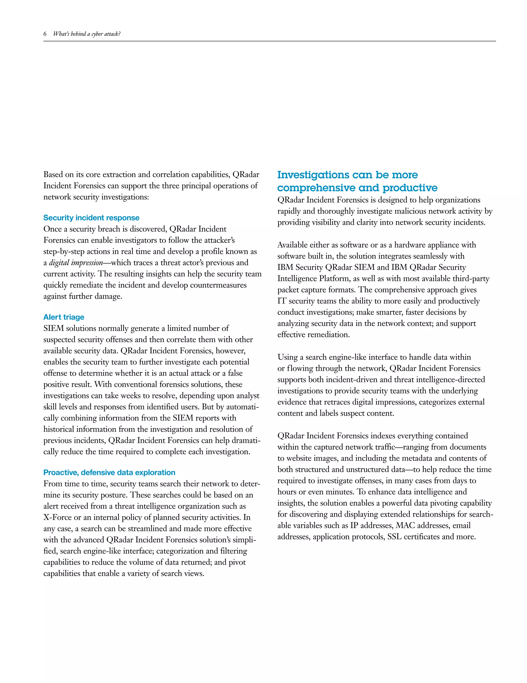 6 What’s behind a cyber attack?
Based on its core extraction and correlation capabilities, QRadar
Incident Forensics can support the three principal operations of
network security investigations:
Security incident response
Once a security breach is discovered, QRadar Incident
Forensics can enable investigators to follow the attacker’s
step-by-step actions in real time and develop a profile known as
a digital impression—which traces a threat actor’s previous and
current activity. The resulting insights can help the security team
quickly remediate the incident and develop countermeasures
against further damage.
Alert triage
SIEM solutions normally generate a limited number of
suspected security offenses and then correlate them with other
available security data. QRadar Incident Forensics, however,
enables the security team to further investigate each potential
offense to determine whether it is an actual attack or a false
positive result. With conventional forensics solutions, these
investigations can take weeks to resolve, depending upon analyst
skill levels and responses from identified users. But by automati-
cally combining information from the SIEM reports with
historical information from the investigation and resolution of
previous incidents, QRadar Incident Forensics can help dramati-
cally reduce the time required to complete each investigation.
Proactive, defensive data exploration
From time to time, security teams search their network to deter-
mine its security posture. These searches could be based on an
alert received from a threat intelligence organization such as
X-Force or an internal policy of planned security activities. In
any case, a search can be streamlined and made more effective
with the advanced QRadar Incident Forensics solution’s simpli-
fied, search engine-like interface; categorization and filtering
capabilities to reduce the volume of data returned; and pivot
capabilities that enable a variety of search views.
Investigations can be more
comprehensive and productive
QRadar Incident Forensics is designed to help organizations
rapidly and thoroughly investigate malicious network activity by
providing visibility and clarity into network security incidents.
Available either as software or as a hardware appliance with
software built in, the solution integrates seamlessly with
IBM Security QRadar SIEM and IBM QRadar Security
Intelligence Platform, as well as with most available third-party
packet capture formats. The comprehensive approach gives
IT security teams the ability to more easily and productively
conduct investigations; make smarter, faster decisions by
analyzing security data in the network context; and support
effective remediation.
Using a search engine-like interface to handle data within
or flowing through the network, QRadar Incident Forensics
supports both incident-driven and threat intelligence-directed
investigations to provide security teams with the underlying
evidence that retraces digital impressions, categorizes external
content and labels suspect content.
QRadar Incident Forensics indexes everything contained
within the captured network traffic—ranging from documents
to website images, and including the metadata and contents of
both structured and unstructured data—to help reduce the time
required to investigate offenses, in many cases from days to
hours or even minutes. To enhance data intelligence and
insights, the solution enables a powerful data pivoting capability
for discovering and displaying extended relationships for search-
able variables such as IP addresses, MAC addresses, email
addresses, application protocols, SSL certificates and more.
 