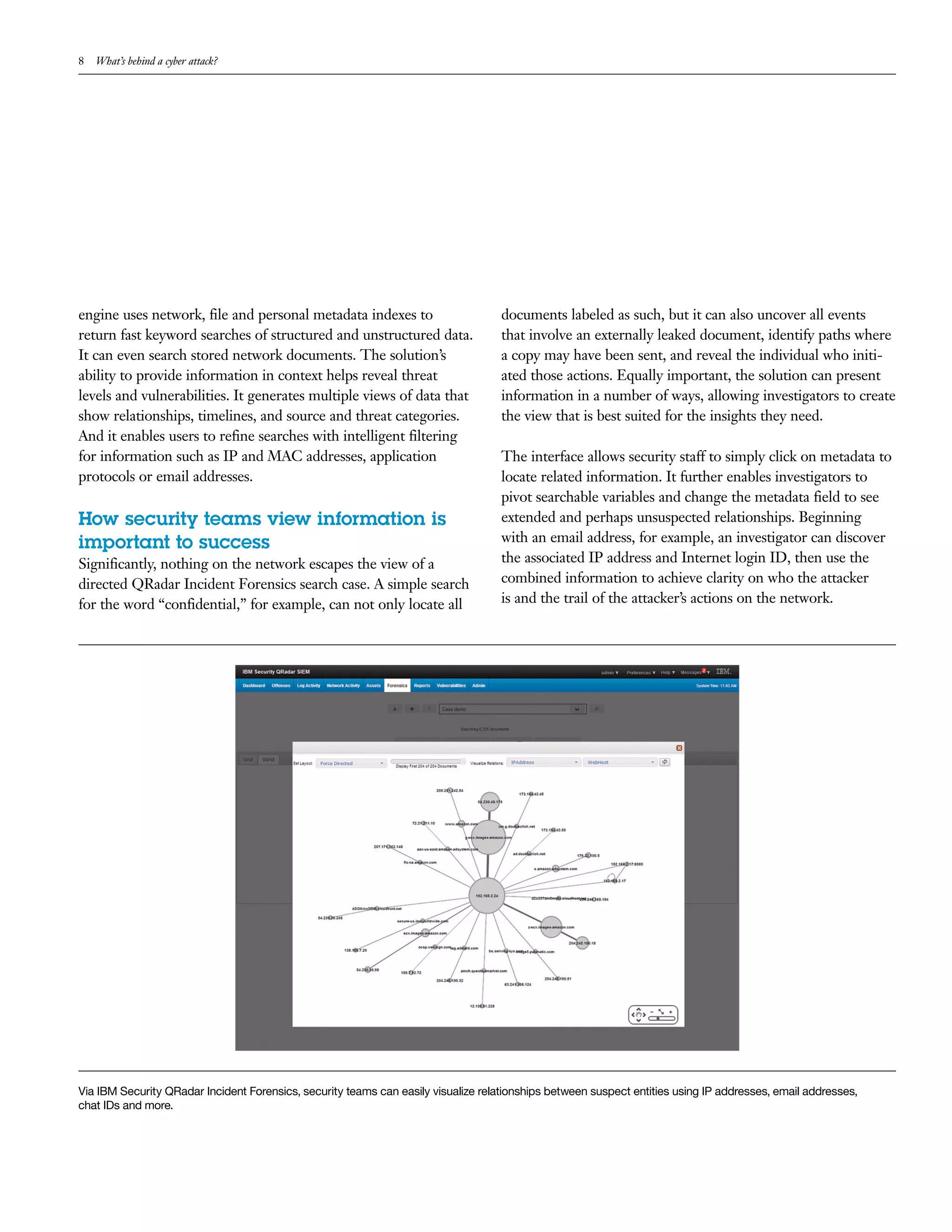 8 What’s behind a cyber attack?
engine uses network, file and personal metadata indexes to
return fast keyword searches of structured and unstructured data.
It can even search stored network documents. The solution’s
ability to provide information in context helps reveal threat
levels and vulnerabilities. It generates multiple views of data that
show relationships, timelines, and source and threat categories.
And it enables users to refine searches with intelligent filtering
for information such as IP and MAC addresses, application
protocols or email addresses.
How security teams view information is
important to success
Significantly, nothing on the network escapes the view of a
directed QRadar Incident Forensics search case. A simple search
for the word “confidential,” for example, can not only locate all
documents labeled as such, but it can also uncover all events
that involve an externally leaked document, identify paths where
a copy may have been sent, and reveal the individual who initi-
ated those actions. Equally important, the solution can present
information in a number of ways, allowing investigators to create
the view that is best suited for the insights they need.
The interface allows security staff to simply click on metadata to
locate related information. It further enables investigators to
pivot searchable variables and change the metadata field to see
extended and perhaps unsuspected relationships. Beginning
with an email address, for example, an investigator can discover
the associated IP address and Internet login ID, then use the
combined information to achieve clarity on who the attacker
is and the trail of the attacker’s actions on the network.
Via IBM Security QRadar Incident Forensics, security teams can easily visualize relationships between suspect entities using IP addresses, email addresses,
chat IDs and more.
 
