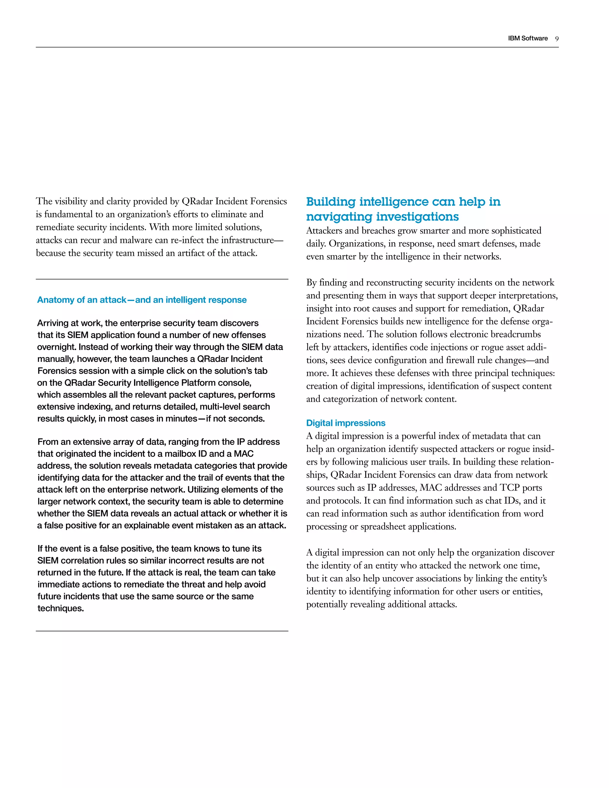 9IBM Software
The visibility and clarity provided by QRadar Incident Forensics
is fundamental to an organization’s efforts to eliminate and
remediate security incidents. With more limited solutions,
attacks can recur and malware can re-infect the infrastructure—
because the security team missed an artifact of the attack.
Anatomy of an attack—and an intelligent response
Arriving at work, the enterprise security team discovers
that its SIEM application found a number of new offenses
overnight. Instead of working their way through the SIEM data
manually, however, the team launches a QRadar Incident
Forensics session with a simple click on the solution’s tab
on the QRadar Security Intelligence Platform console,
which assembles all the relevant packet captures, performs
extensive indexing, and returns detailed, multi-level search
results quickly, in most cases in minutes—if not seconds.
From an extensive array of data, ranging from the IP address
that originated the incident to a mailbox ID and a MAC
address, the solution reveals metadata categories that provide
identifying data for the attacker and the trail of events that the
attack left on the enterprise network. Utilizing elements of the
larger network context, the security team is able to determine
whether the SIEM data reveals an actual attack or whether it is
a false positive for an explainable event mistaken as an attack.
If the event is a false positive, the team knows to tune its
SIEM correlation rules so similar incorrect results are not
returned in the future. If the attack is real, the team can take
immediate actions to remediate the threat and help avoid
future incidents that use the same source or the same
techniques.
Building intelligence can help in
navigating investigations
Attackers and breaches grow smarter and more sophisticated
daily. Organizations, in response, need smart defenses, made
even smarter by the intelligence in their networks.
By finding and reconstructing security incidents on the network
and presenting them in ways that support deeper interpretations,
insight into root causes and support for remediation, QRadar
Incident Forensics builds new intelligence for the defense orga-
nizations need. The solution follows electronic breadcrumbs
left by attackers, identifies code injections or rogue asset addi-
tions, sees device configuration and firewall rule changes—and
more. It achieves these defenses with three principal techniques:
creation of digital impressions, identification of suspect content
and categorization of network content.
Digital impressions
A digital impression is a powerful index of metadata that can
help an organization identify suspected attackers or rogue insid-
ers by following malicious user trails. In building these relation-
ships, QRadar Incident Forensics can draw data from network
sources such as IP addresses, MAC addresses and TCP ports
and protocols. It can find information such as chat IDs, and it
can read information such as author identification from word
processing or spreadsheet applications.
A digital impression can not only help the organization discover
the identity of an entity who attacked the network one time,
but it can also help uncover associations by linking the entity’s
identity to identifying information for other users or entities,
potentially revealing additional attacks.
 