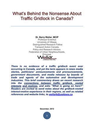 Dr. Barry Wellar, MCIP
                        Professor Emeritus
                       University of Ottawa,
                  Distinguished Research Fellow
                    Transport Action Canada,
                  Policy and Research Advisor,
               Federation of Urban Neighbourhoods,
                             Principal,




There is no evidence of a traffic gridlock event ever
occurring in Canada, and yet the term appears in news media
stories, politicians’ announcements and pronouncements,
government documents, and media releases by boards of
trade and agents of the automotive and development
industries. This brief commentary draws on recent research
into the connections between traffic gridlock, vested
interests and motives, and asks “What is going on here?”
Readers are invited to send notes about the gridlock-vested
interest-motive experience in their regions, as well as related
references and website links, to wellarb@uottawa.ca.




                         December, 2012


                               1
 