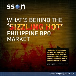 www.ssophilippines.com
What’s Behind the
Philippine BPO
Market
“Take care of the Filipino
worker, and they begin to
identify themselves with
their company; the success
of the company becomes a
personal matter to them.”
His Excellency Benigno S. Aquino III, President
of the Philippines
 