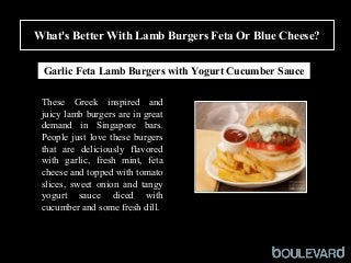 What's Better With Lamb Burgers Feta Or Blue Cheese?
Squid
Garlic Feta Lamb Burgers with Yogurt Cucumber Sauce
These Greek inspired and
juicy lamb burgers are in great
demand in Singapore bars.
People just love these burgers
that are deliciously flavored
with garlic, fresh mint, feta
cheese and topped with tomato
slices, sweet onion and tangy
yogurt sauce diced with
cucumber and some fresh dill.
 