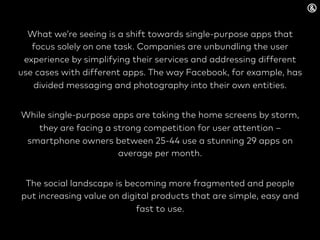What we’re seeing is a shift towards single-purpose apps that
focus solely on one task. Companies are unbundling the user
experience by simplifying their services and addressing different
use cases with different apps. The way Facebook, for example, has
divided messaging and photography into their own entities.
While single-purpose apps are taking the home screens by storm,
they are facing a strong competition for user attention –
smartphone owners between 25-44 use a stunning 29 apps on
average per month.
The social landscape is becoming more fragmented and people
put increasing value on digital products that are simple, easy and
fast to use.
 