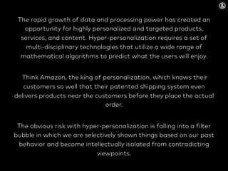 The rapid growth of data and processing power has created an
opportunity for highly personalized and targeted products,
services, and content. Hyper-personalization requires a set of
multi-disciplinary technologies that utilize a wide range of
mathematical algorithms to predict what the users will enjoy.
Think Amazon, the king of personalization, which knows their
customers so well that their patented shipping system even
delivers products near the customers before they place the actual
order.
The obvious risk with hyper-personalization is falling into a filter
bubble in which we are selectively shown things based on our past
behavior and become intellectually isolated from contradicting
viewpoints.
 