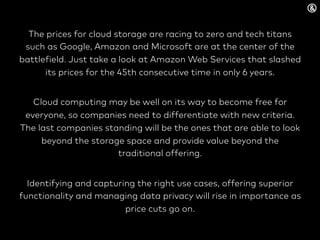 The prices for cloud storage are racing to zero and tech titans
such as Google, Amazon and Microsoft are at the center of the
battlefield. Just take a look at Amazon Web Services that slashed
its prices for the 45th consecutive time in only 6 years.
Cloud computing may be well on its way to become free for
everyone, so companies need to differentiate with new criteria.
The last companies standing will be the ones that are able to look
beyond the storage space and provide value beyond the
traditional offering.
Identifying and capturing the right use cases, offering superior
functionality and managing data privacy will rise in importance as
price cuts go on.
 