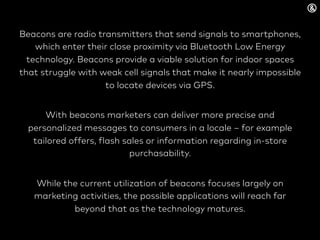 Beacons are radio transmitters that send signals to smartphones,
which enter their close proximity via Bluetooth Low Energy
technology. Beacons provide a viable solution for indoor spaces
that struggle with weak cell signals that make it nearly impossible
to locate devices via GPS.
With beacons marketers can deliver more precise and
personalized messages to consumers in a locale – for example
tailored offers, flash sales or information regarding in-store
purchasability.
While the current utilization of beacons focuses largely on
marketing activities, the possible applications will reach far
beyond that as the technology matures.
 