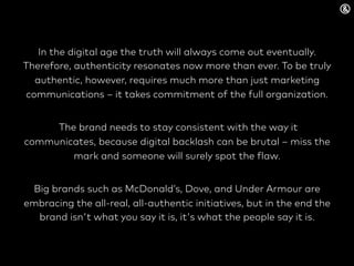 In the digital age the truth will always come out eventually.
Therefore, authenticity resonates now more than ever. To be truly
authentic, however, requires much more than just marketing
communications – it takes commitment of the full organization.
The brand needs to stay consistent with the way it
communicates, because digital backlash can be brutal – miss the
mark and someone will surely spot the flaw.
Big brands such as McDonald’s, Dove, and Under Armour are
embracing the all-real, all-authentic initiatives, but in the end the
brand isn't what you say it is, it's what the people say it is.
 