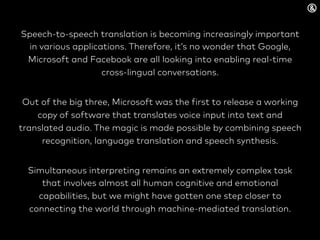 Speech-to-speech translation is becoming increasingly important
in various applications. Therefore, it’s no wonder that Google,
Microsoft and Facebook are all looking into enabling real-time
cross-lingual conversations.
Out of the big three, Microsoft was the first to release a working
copy of software that translates voice input into text and
translated audio. The magic is made possible by combining speech
recognition, language translation and speech synthesis.
Simultaneous interpreting remains an extremely complex task
that involves almost all human cognitive and emotional
capabilities, but we might have gotten one step closer to
connecting the world through machine-mediated translation.
 