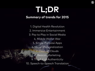 TL;DR
Summary of trends for 2015
1. Digital Health Revolution
2. Immersive Entertainment
3. Pay to Play in Social Media
4. Mobile Wallet War
5. Single-Purpose Apps
6. Hyper-Personalization
7. Clash of Clouds
8. Beacon Marketing
9. The Art of Authenticity
10. Speech-to-Speech Translation
 
