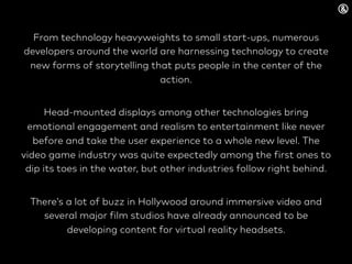 From technology heavyweights to small start-ups, numerous
developers around the world are harnessing technology to create
new forms of storytelling that puts people in the center of the
action.
Head-mounted displays among other technologies bring
emotional engagement and realism to entertainment like never
before and take the user experience to a whole new level. The
video game industry was quite expectedly among the first ones to
dip its toes in the water, but other industries follow right behind.
There’s a lot of buzz in Hollywood around immersive video and
several major film studios have already announced to be
developing content for virtual reality headsets.
 