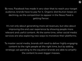 By now, Facebook has made it very clear that to reach your target
audience, brands have to pay for it. Organic distribution keeps on
declining, as the competition to appear in the News Feed is
getting fiercer.
It’s not only about generating more ad revenues, but also about
improving the end user experience by showing people more
relevant and useful content. At the same time, other social media
services are also exploring new ways to monetize their platforms.
To master social media, brands still need to deliver highly engaging
content to the right people at the right time, but by adding
strategic ad spending to the equation brands are able to amplify
the content to even bigger masses.
 