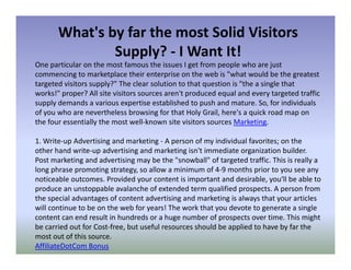 What's by far the most Solid Visitors
               Supply? - I Want It!
One particular on the most famous the issues I get from people who are just
commencing to marketplace their enterprise on the web is "what would be the greatest
targeted visitors supply?" The clear solution to that question is "the a single that
works!" proper? All site visitors sources aren't produced equal and every targeted traffic
supply demands a various expertise established to push and mature. So, for individuals
of you who are nevertheless browsing for that Holy Grail, here's a quick road map on
the four essentially the most well-known site visitors sources Marketing.

1. Write-up Advertising and marketing - A person of my individual favorites; on the
other hand write-up advertising and marketing isn't immediate organization builder.
Post marketing and advertising may be the "snowball" of targeted traffic. This is really a
long phrase promoting strategy, so allow a minimum of 4-9 months prior to you see any
noticeable outcomes. Provided your content is important and desirable, you'll be able to
produce an unstoppable avalanche of extended term qualified prospects. A person from
the special advantages of content advertising and marketing is always that your articles
will continue to be on the web for years! The work that you devote to generate a single
content can end result in hundreds or a huge number of prospects over time. This might
be carried out for Cost-free, but useful resources should be applied to have by far the
most out of this source.
AffiliateDotCom Bonus
 