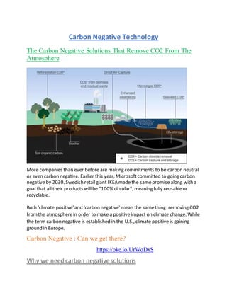 Carbon Negative Technology
The Carbon Negative Solutions That Remove CO2 From The
Atmosphere
More companies than ever before are making commitments to be carbon neutral
or even carbon negative. Earlier this year, Microsoftcommitted to going carbon
negative by 2030. Swedish retailgiant IKEA made the samepromise along with a
goal that all their products will be "100% circular", meaning fully reusableor
recyclable.
Both 'climate positive'and 'carbon negative' mean the samething: removing CO2
fromthe atmospherein order to make a positive impact on climate change. While
the term carbon negative is established in the U.S., climate positive is gaining
ground in Europe.
Carbon Negative : Can we get there?
https://oke.io/UrWoDxS
Why we need carbon negative solutions
 