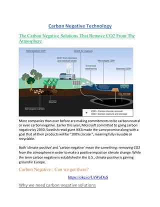 Carbon Negative Technology
The Carbon Negative Solutions That Remove CO2 From The
Atmosphere
More companies than ever before are making commitments to be carbon neutral
or even carbon negative. Earlier this year, Microsoftcommitted to going carbon
negative by 2030. Swedish retailgiant IKEA made the samepromise along with a
goal that all their products will be "100% circular", meaning fully reusableor
recyclable.
Both 'climate positive'and 'carbon negative' mean the samething: removing CO2
fromthe atmospherein order to make a positive impact on climate change. While
the term carbon negative is established in the U.S., climate positive is gaining
ground in Europe.
Carbon Negative : Can we get there?
https://oke.io/UrWoDxS
Why we need carbon negative solutions
 