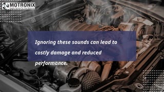Ignoring these sounds can lead to
costly damage and reduced
performance.
 