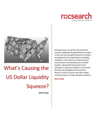 What’s Causing the
US Dollar Liquidity
Squeeze?
White Paper
Amongst many, one of the most prominent
concerns regarding the global financial markets
in 2015 was the strengthening of the US dollar,
accompanied by the tightening in its liquidity
conditions. In this article, we have discussed
various factors contributing to the US dollar
liquidity, arguing that those factors have
undergone a structural change in recent years.
We have also highlighted the US Federal
Reserve’s stance on future rate hikes amidst
continued squeeze in dollar liquidity conditions.
March 2016
 