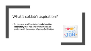 What’s col.lab’s aspiration?
• To become a self-sustained collaboration
laboratory that has a relevant impact on
society with the power of group facilitation.
 