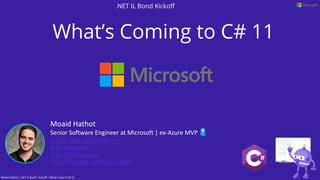 What’s Coming to C# 11
Moaid Hathot
Senior Software Engineer at Microsoft | ex-Azure MVP
Moaid.Hathot@outlook.com
@MoaidHathot
https://moaid.codes
https://meetup.com/Code-Digest
.NET IL Bond Kickoff
Moaid Hathot | .NET IL Bond | Kickoff | What’s new In C# 11
 