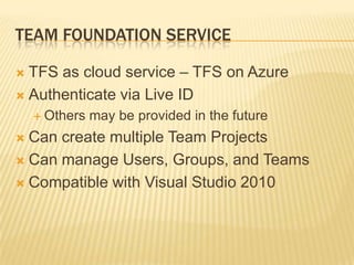Team Foundation ServiceTFS as cloud service – TFS on AzureAuthenticate via Live IDOthers may be provided in the futureCan create multiple Team ProjectsCan manage Users, Groups, and TeamsCompatible with Visual Studio 2010