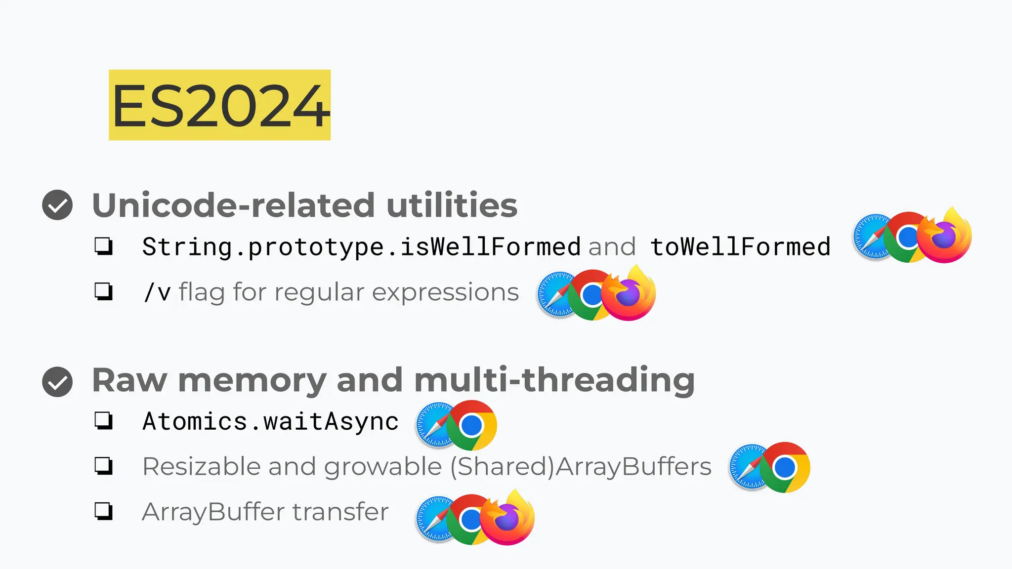 Unicode-related utilities
❏ String.prototype.isWellFormed and toWellFormed
❏ /v ﬂag for regular expressions
ES2024
Raw memory and multi-threading
❏ Atomics.waitAsync
❏ Resizable and growable (Shared)ArrayBuffers
❏ ArrayBuffer transfer
 