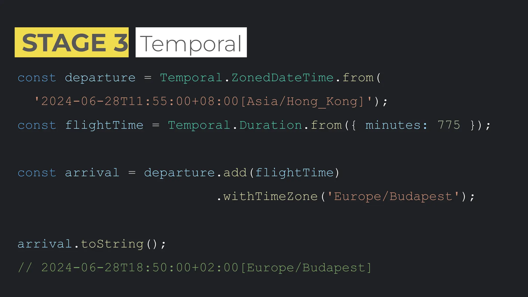 STAGE 3 .Temporal.
const departure = Temporal.ZonedDateTime.from(
'2024-06-28T11:55:00+08:00[Asia/Hong_Kong]');
const flightTime = Temporal.Duration.from({ minutes: 775 });
const arrival = departure.add(flightTime)
.withTimeZone('Europe/Budapest');
arrival.toString();
// 2024-06-28T18:50:00+02:00[Europe/Budapest]
 
