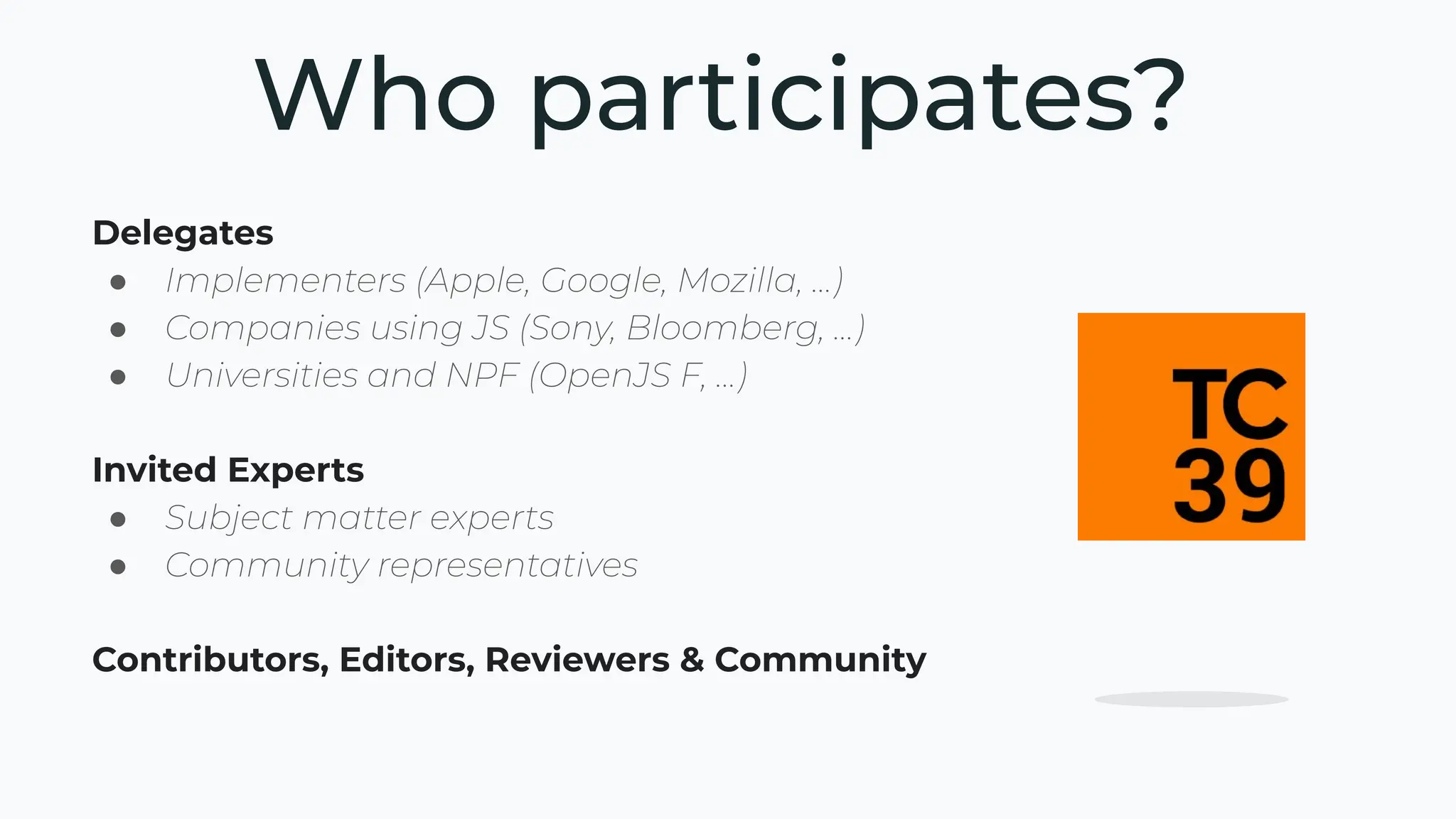 Delegates
● Implementers (Apple, Google, Mozilla, …)
● Companies using JS (Sony, Bloomberg, …)
● Universities and NPF (OpenJS F, …)
Invited Experts
● Subject matter experts
● Community representatives
Contributors, Editors, Reviewers & Community
Who participates?
 