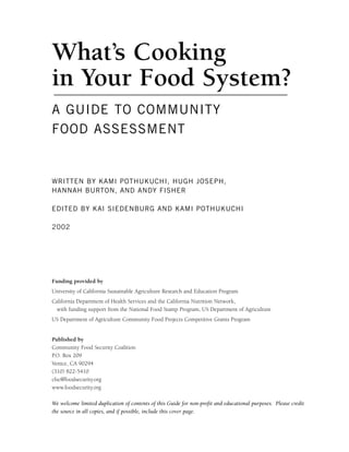What’s Cooking
in Your Food System?
A GUIDE TO COMMUNITY
FOOD ASSESSMENT
WRITTEN BY KAMI POTHUKUCHI, HUGH JOSEPH,
HANNAH BURTON, AND ANDY FISHER
EDITED BY KAI SIEDENBURG AND KAMI POTHUKUCHI
2002
Funding provided by
University of California Sustainable Agriculture Research and Education Program
California Department of Health Services and the California Nutrition Network,
with funding support from the National Food Stamp Program, US Department of Agriculture
US Department of Agriculture Community Food Projects Competitive Grants Program
Published by
Community Food Security Coalition
P.O. Box 209
Venice, CA 90294
(310) 822-5410
cfsc@foodsecurity.org
www.foodsecurity.org
We welcome limited duplication of contents of this Guide for non-profit and educational purposes. Please credit
the source in all copies, and if possible, include this cover page.
 