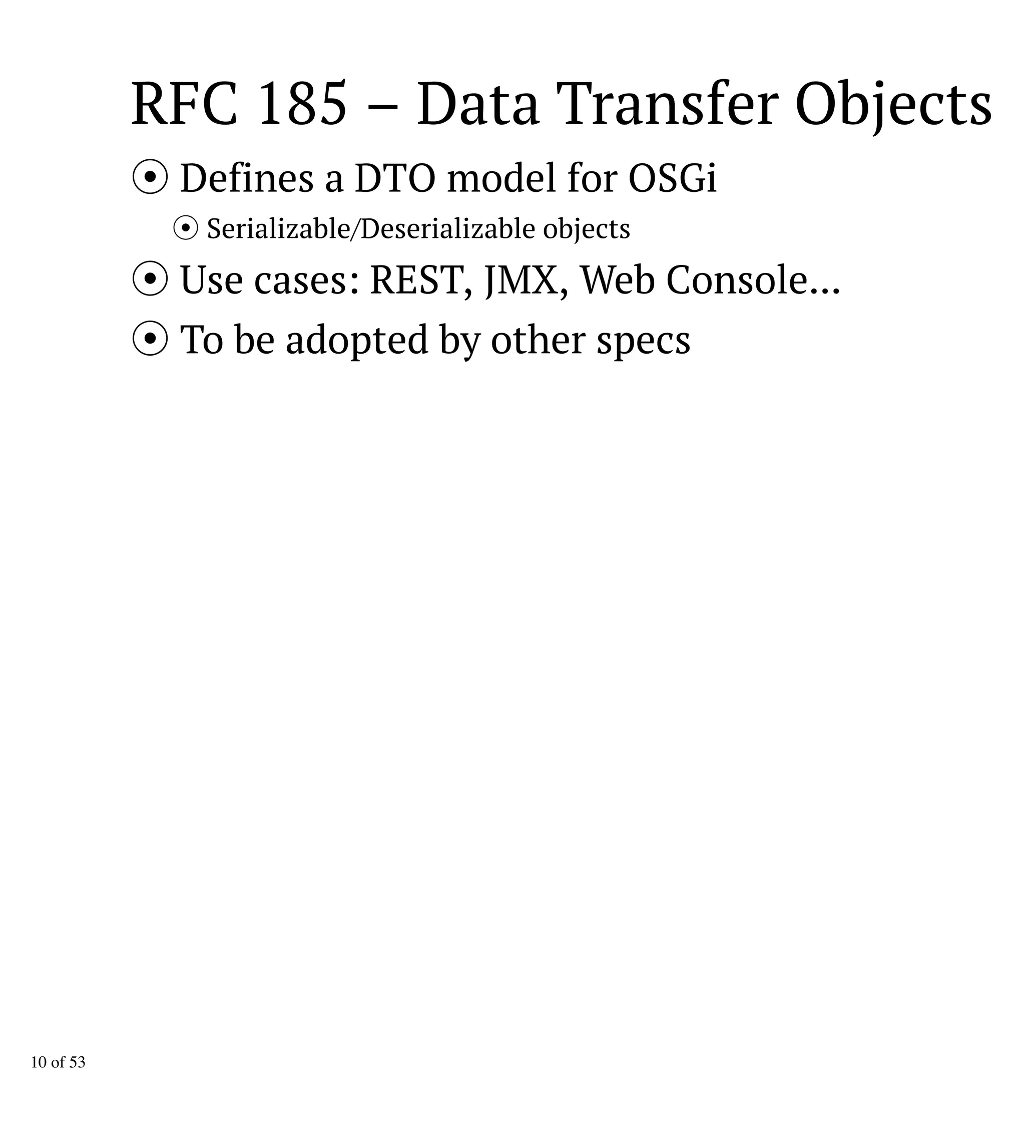RFC 185 – Data Transfer Objects
Defines a DTO model for OSGi
Serializable/Deserializable objects
Use cases: REST, JMX, Web Console...
To be adopted by other specs
10 of 53
 