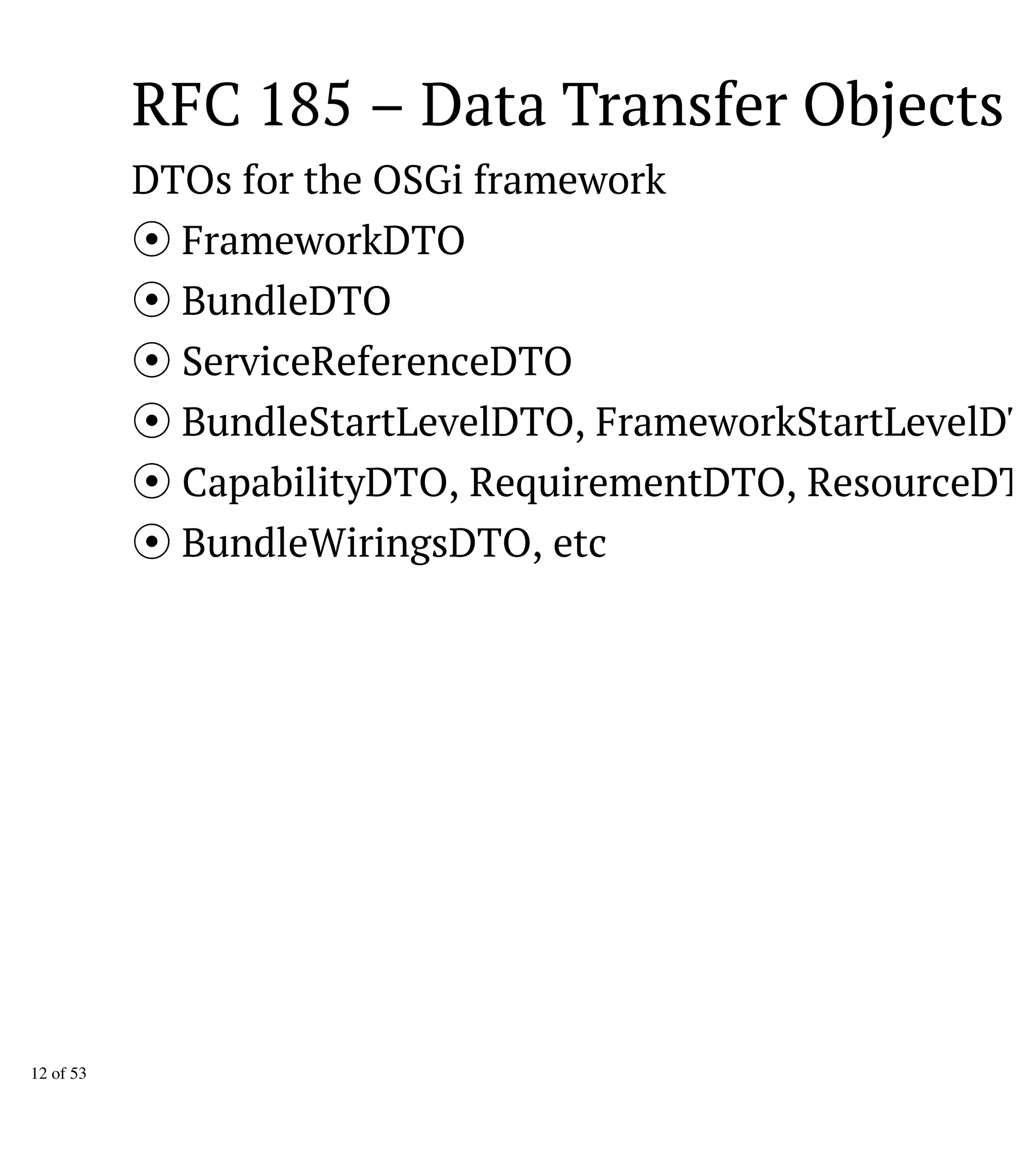 RFC 185 – Data Transfer Objects
DTOs for the OSGi framework
FrameworkDTO
BundleDTO
ServiceReferenceDTO
BundleStartLevelDTO, FrameworkStartLevelDTO
CapabilityDTO, RequirementDTO, ResourceDTO
BundleWiringsDTO, etc
12 of 53
 