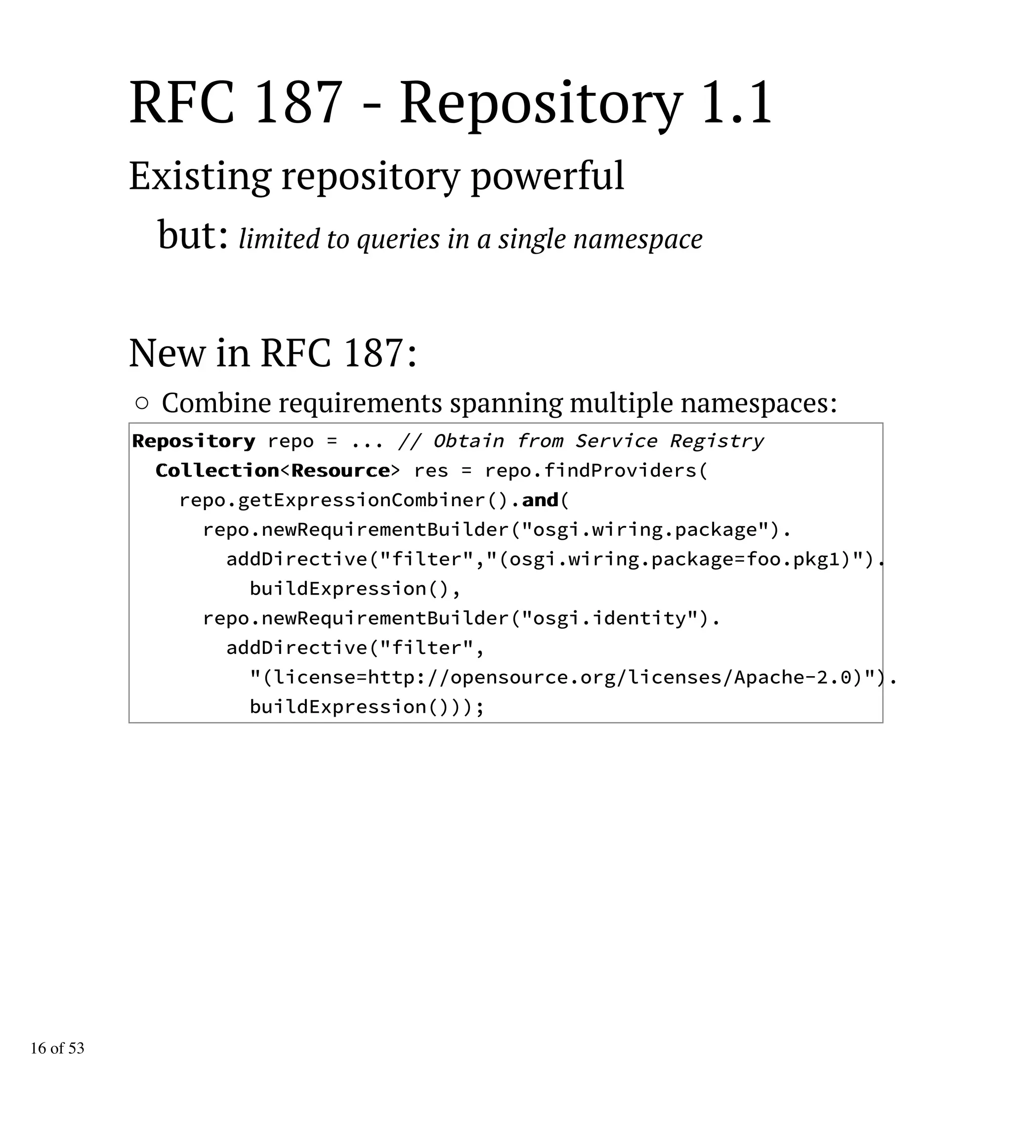 RFC 187 - Repository 1.1
Existing repository powerful
but: limited to queries in a single namespace
New in RFC 187:
Combine requirements spanning multiple namespaces:
RReeppoossiittoorryy repo = ... // Obtain from Service Registry
CCoolllleeccttiioonn<RReessoouurrccee> res = repo.findProviders(
repo.getExpressionCombiner().aanndd(
repo.newRequirementBuilder("osgi.wiring.package").
addDirective("filter","(osgi.wiring.package=foo.pkg1)").
buildExpression(),
repo.newRequirementBuilder("osgi.identity").
addDirective("filter",
"(license=http://opensource.org/licenses/Apache-2.0)").
buildExpression()));
16 of 53
 