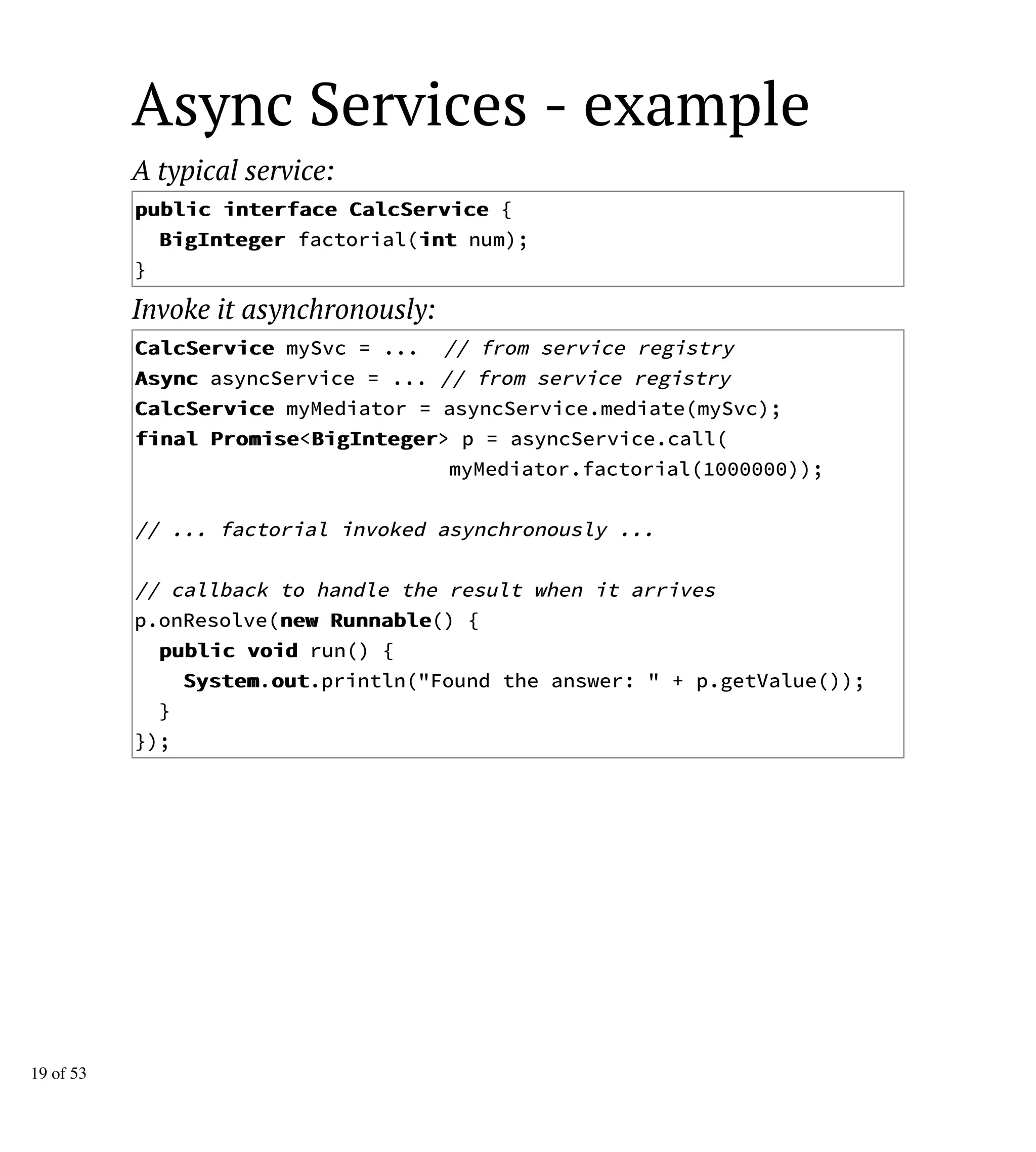 Async Services - example
A typical service:
ppuubblliicc iinntteerrffaaccee CCaallccSSeerrvviiccee {
BBiiggIInntteeggeerr factorial(iinntt num);
}
Invoke it asynchronously:
CCaallccSSeerrvviiccee mySvc = ... // from service registry
AAssyynncc asyncService = ... // from service registry
CCaallccSSeerrvviiccee myMediator = asyncService.mediate(mySvc);
ffiinnaall PPrroommiissee<BBiiggIInntteeggeerr> p = asyncService.call(
myMediator.factorial(1000000));
// ... factorial invoked asynchronously ...
// callback to handle the result when it arrives
p.onResolve(nneeww RRuunnnnaabbllee() {
ppuubblliicc vvooiidd run() {
SSyysstteemm.oouutt.println("Found the answer: " + p.getValue());
}
});
19 of 53
 