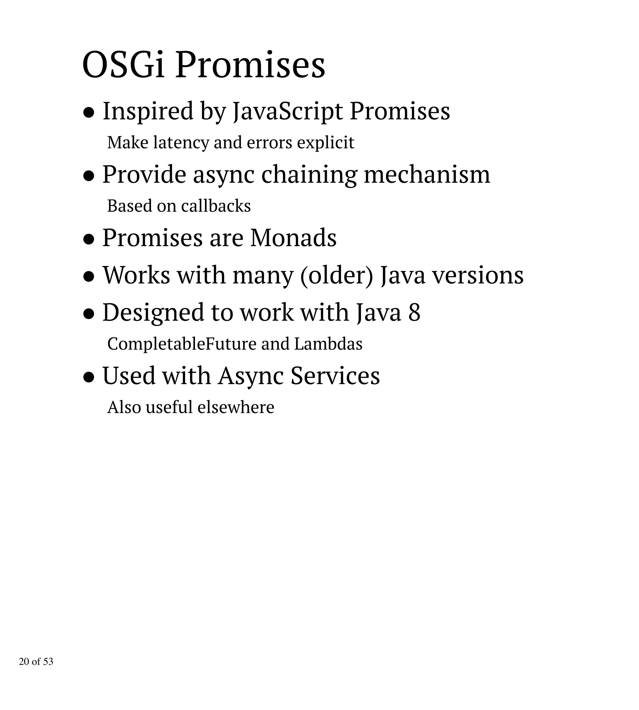 OSGi Promises
● Inspired by JavaScript Promises
Make latency and errors explicit
● Provide async chaining mechanism
Based on callbacks
● Promises are Monads
● Works with many (older) Java versions
● Designed to work with Java 8
CompletableFuture and Lambdas
● Used with Async Services
Also useful elsewhere
20 of 53
 
