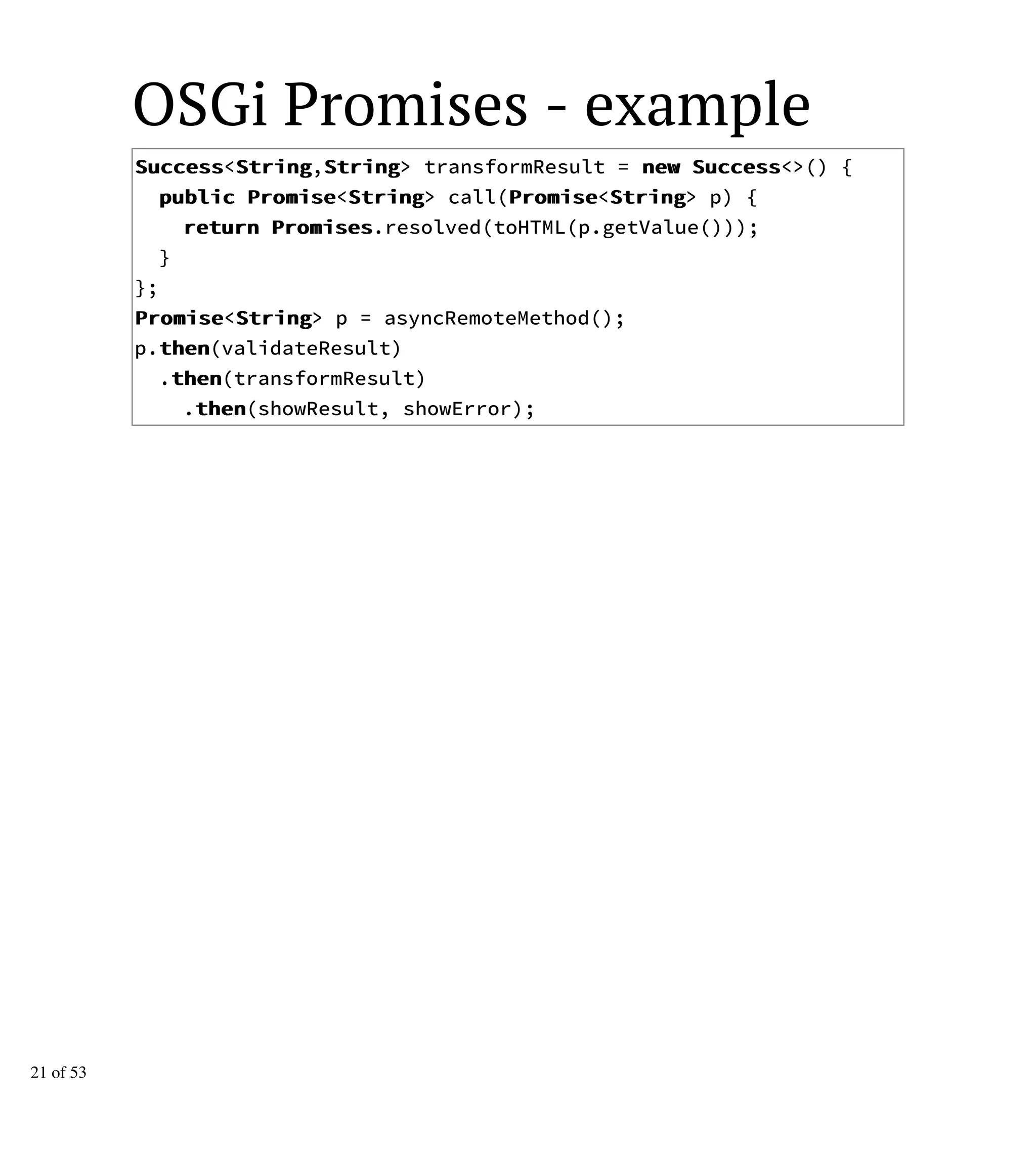 OSGi Promises - example
SSuucccceessss<SSttrriinngg,SSttrriinngg> transformResult = nneeww SSuucccceessss<>() {
ppuubblliicc PPrroommiissee<SSttrriinngg> call(PPrroommiissee<SSttrriinngg> p) {
rreettuurrnn PPrroommiisseess.resolved(toHTML(p.getValue()));
}
};
PPrroommiissee<SSttrriinngg> p = asyncRemoteMethod();
p.tthheenn(validateResult)
.tthheenn(transformResult)
.tthheenn(showResult, showError);
21 of 53
 