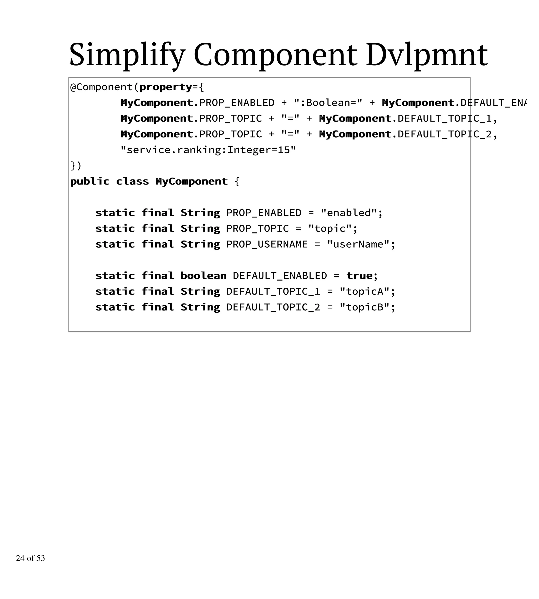 Simplify Component Dvlpmnt
@Component(pprrooppeerrttyy={
MMyyCCoommppoonneenntt.PROP_ENABLED + ":Boolean=" + MMyyCCoommppoonneenntt.DEFAULT_ENABL
MMyyCCoommppoonneenntt.PROP_TOPIC + "=" + MMyyCCoommppoonneenntt.DEFAULT_TOPIC_1,
MMyyCCoommppoonneenntt.PROP_TOPIC + "=" + MMyyCCoommppoonneenntt.DEFAULT_TOPIC_2,
"service.ranking:Integer=15"
})
ppuubblliicc ccllaassss MMyyCCoommppoonneenntt {
ssttaattiicc ffiinnaall SSttrriinngg PROP_ENABLED = "enabled";
ssttaattiicc ffiinnaall SSttrriinngg PROP_TOPIC = "topic";
ssttaattiicc ffiinnaall SSttrriinngg PROP_USERNAME = "userName";
ssttaattiicc ffiinnaall bboooolleeaann DEFAULT_ENABLED = ttrruuee;
ssttaattiicc ffiinnaall SSttrriinngg DEFAULT_TOPIC_1 = "topicA";
ssttaattiicc ffiinnaall SSttrriinngg DEFAULT_TOPIC_2 = "topicB";
24 of 53
 