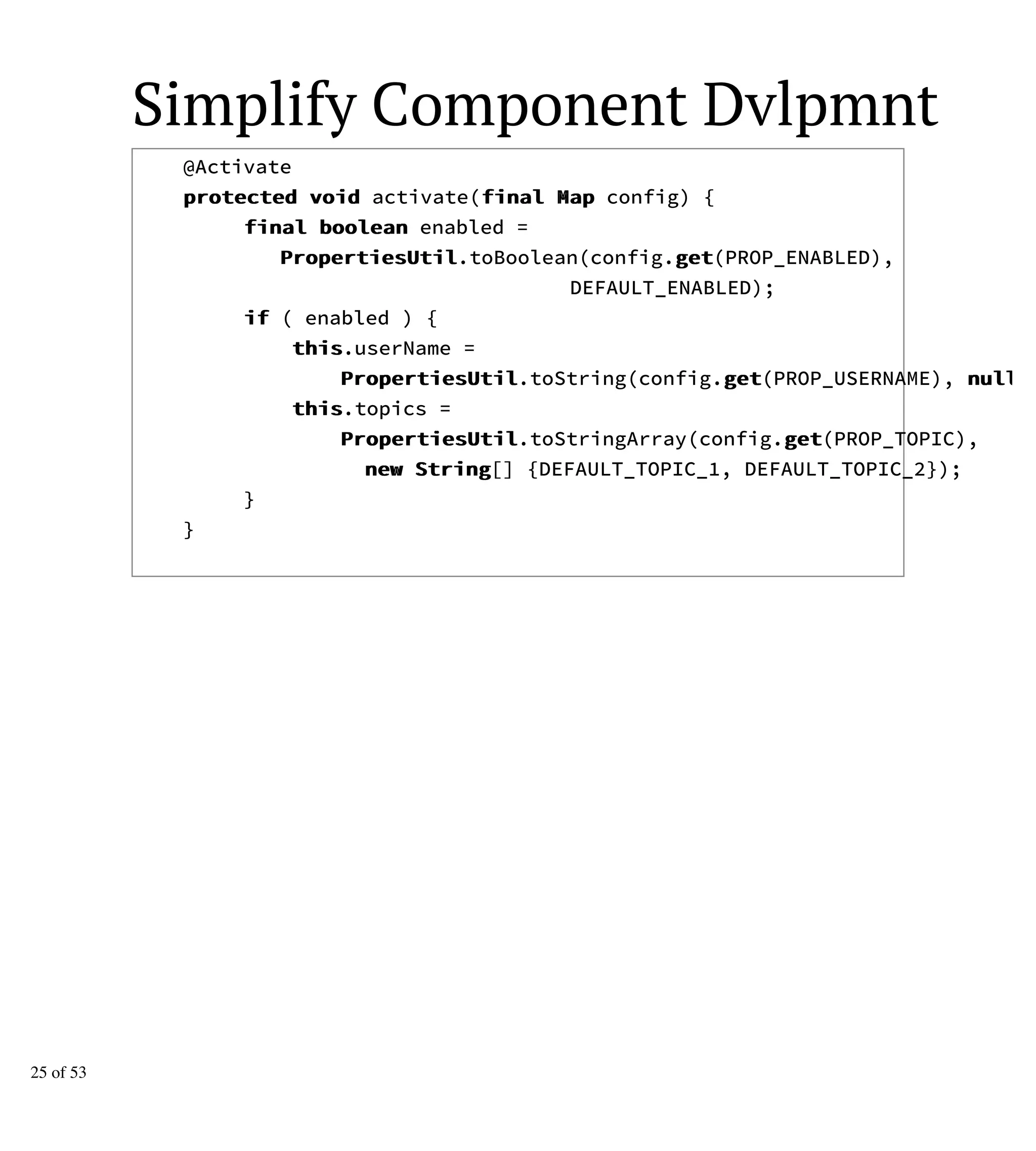 Simplify Component Dvlpmnt
@Activate
pprrootteecctteedd vvooiidd activate(ffiinnaall MMaapp config) {
ffiinnaall bboooolleeaann enabled =
PPrrooppeerrttiieessUUttiill.toBoolean(config.ggeett(PROP_ENABLED),
DEFAULT_ENABLED);
iiff ( enabled ) {
tthhiiss.userName =
PPrrooppeerrttiieessUUttiill.toString(config.ggeett(PROP_USERNAME), nnuullll
tthhiiss.topics =
PPrrooppeerrttiieessUUttiill.toStringArray(config.ggeett(PROP_TOPIC),
nneeww SSttrriinngg[] {DEFAULT_TOPIC_1, DEFAULT_TOPIC_2});
}
}
25 of 53
 