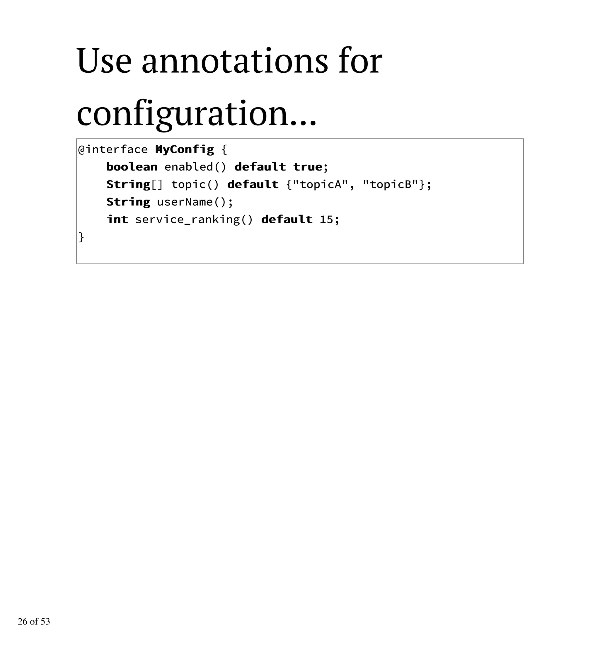 Use annotations for
configuration...
@interface MMyyCCoonnffiigg {
bboooolleeaann enabled() ddeeffaauulltt ttrruuee;
SSttrriinngg[] topic() ddeeffaauulltt {"topicA", "topicB"};
SSttrriinngg userName();
iinntt service_ranking() ddeeffaauulltt 15;
}
26 of 53
 