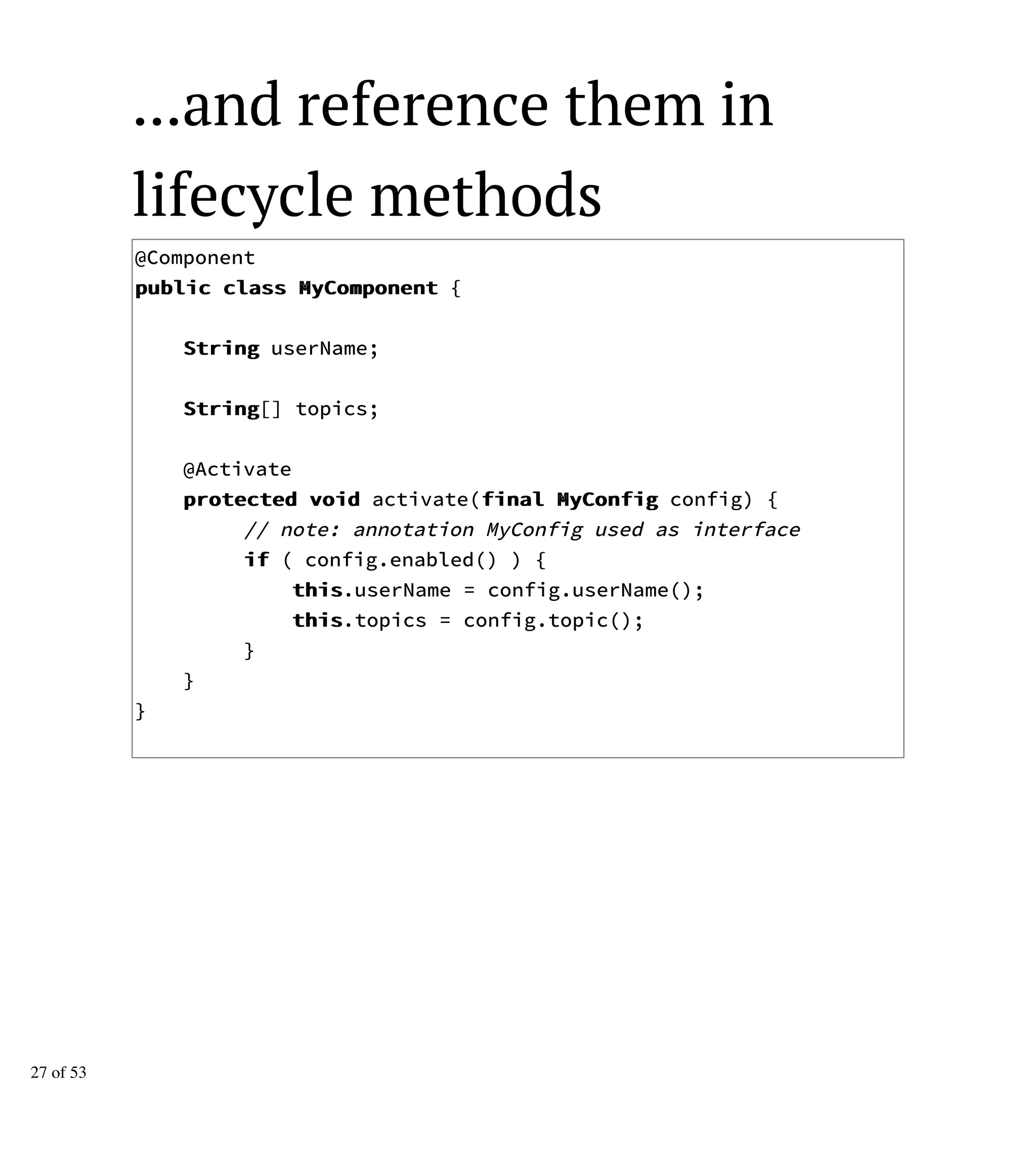 ...and reference them in
lifecycle methods
@Component
ppuubblliicc ccllaassss MMyyCCoommppoonneenntt {
SSttrriinngg userName;
SSttrriinngg[] topics;
@Activate
pprrootteecctteedd vvooiidd activate(ffiinnaall MMyyCCoonnffiigg config) {
// note: annotation MyConfig used as interface
iiff ( config.enabled() ) {
tthhiiss.userName = config.userName();
tthhiiss.topics = config.topic();
}
}
}
27 of 53
 