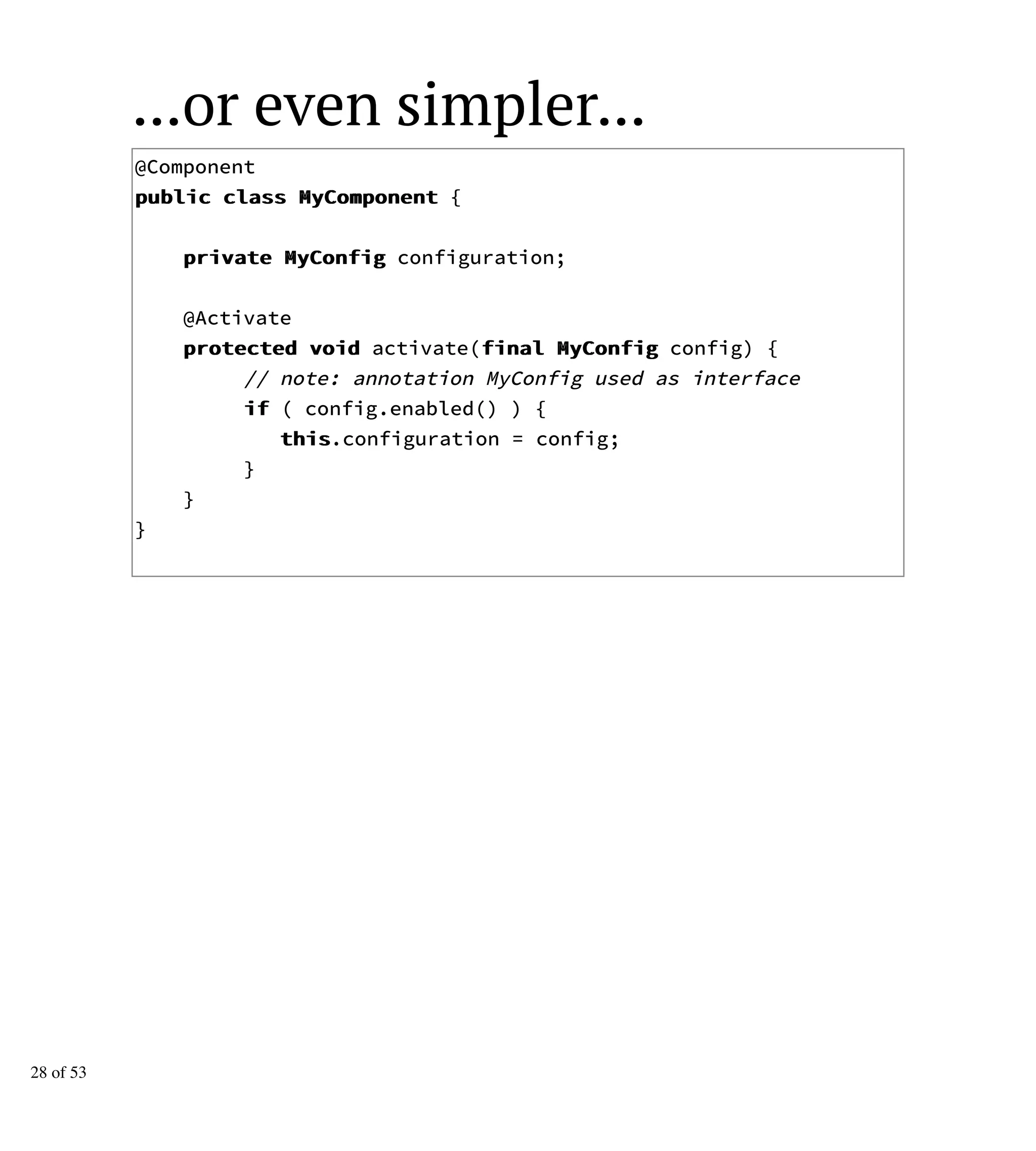 ...or even simpler...
@Component
ppuubblliicc ccllaassss MMyyCCoommppoonneenntt {
pprriivvaattee MMyyCCoonnffiigg configuration;
@Activate
pprrootteecctteedd vvooiidd activate(ffiinnaall MMyyCCoonnffiigg config) {
// note: annotation MyConfig used as interface
iiff ( config.enabled() ) {
tthhiiss.configuration = config;
}
}
}
28 of 53
 