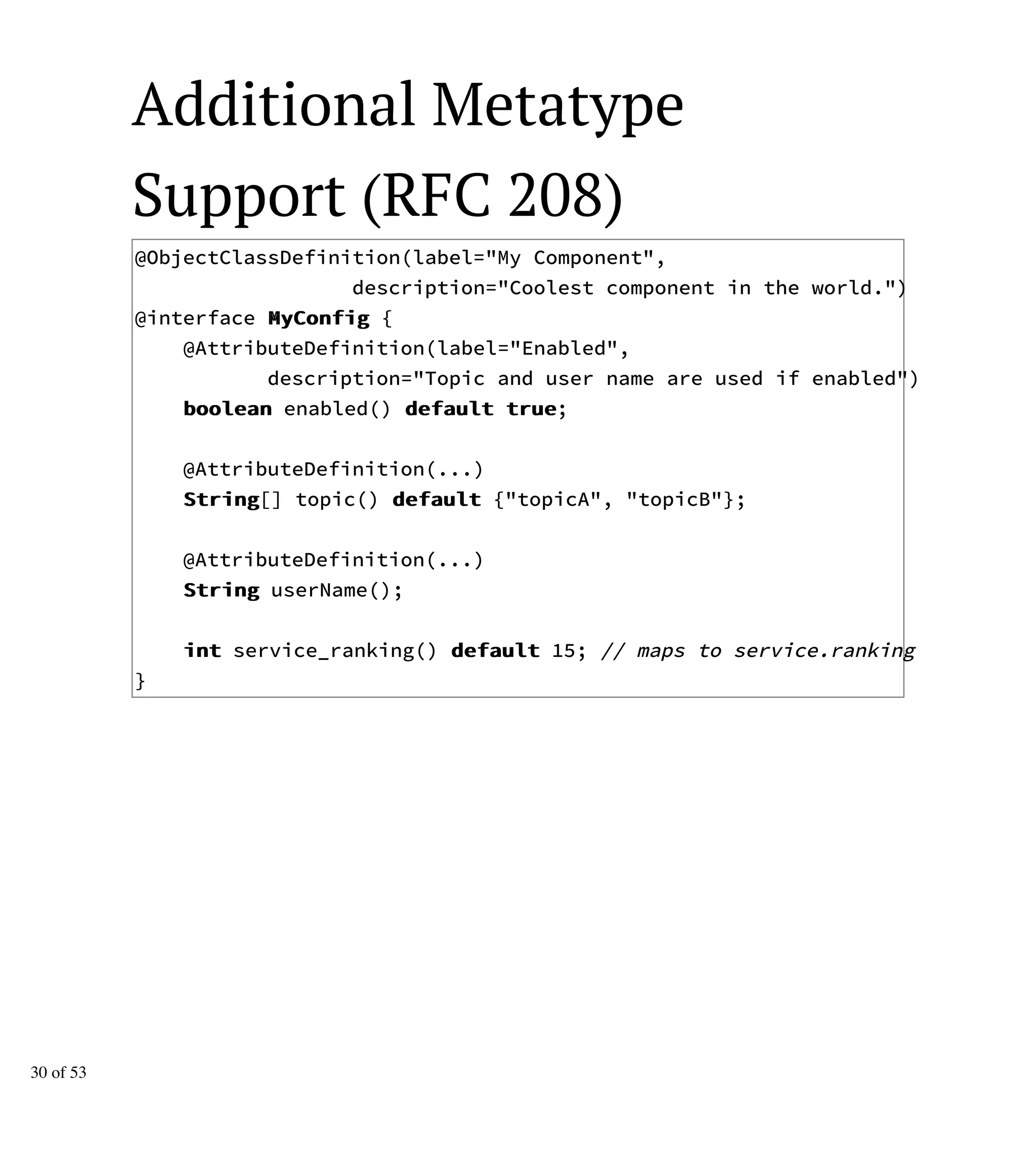 Additional Metatype
Support (RFC 208)
@ObjectClassDefinition(label="My Component",
description="Coolest component in the world.")
@interface MMyyCCoonnffiigg {
@AttributeDefinition(label="Enabled",
description="Topic and user name are used if enabled")
bboooolleeaann enabled() ddeeffaauulltt ttrruuee;
@AttributeDefinition(...)
SSttrriinngg[] topic() ddeeffaauulltt {"topicA", "topicB"};
@AttributeDefinition(...)
SSttrriinngg userName();
iinntt service_ranking() ddeeffaauulltt 15; // maps to service.ranking
}
30 of 53
 