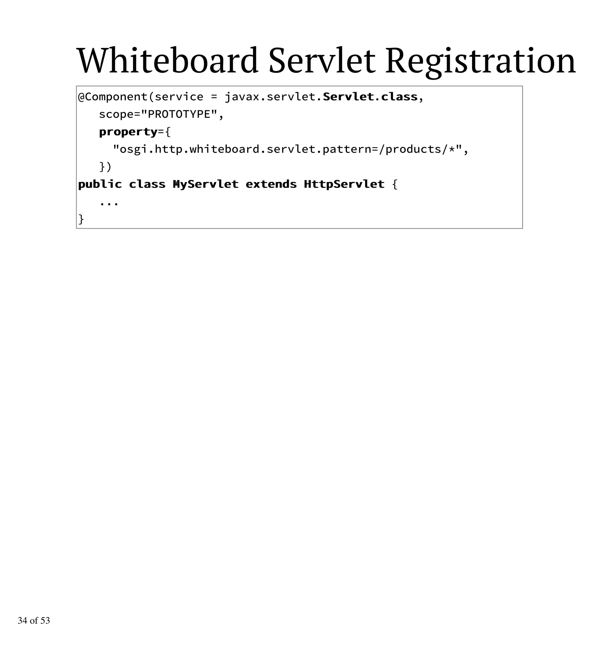 Whiteboard Servlet Registration
@Component(service = javax.servlet.SSeerrvvlleett.ccllaassss,
scope="PROTOTYPE",
pprrooppeerrttyy={
"osgi.http.whiteboard.servlet.pattern=/products/*",
})
ppuubblliicc ccllaassss MMyySSeerrvvlleett eexxtteennddss HHttttppSSeerrvvlleett {
...
}
34 of 53
 