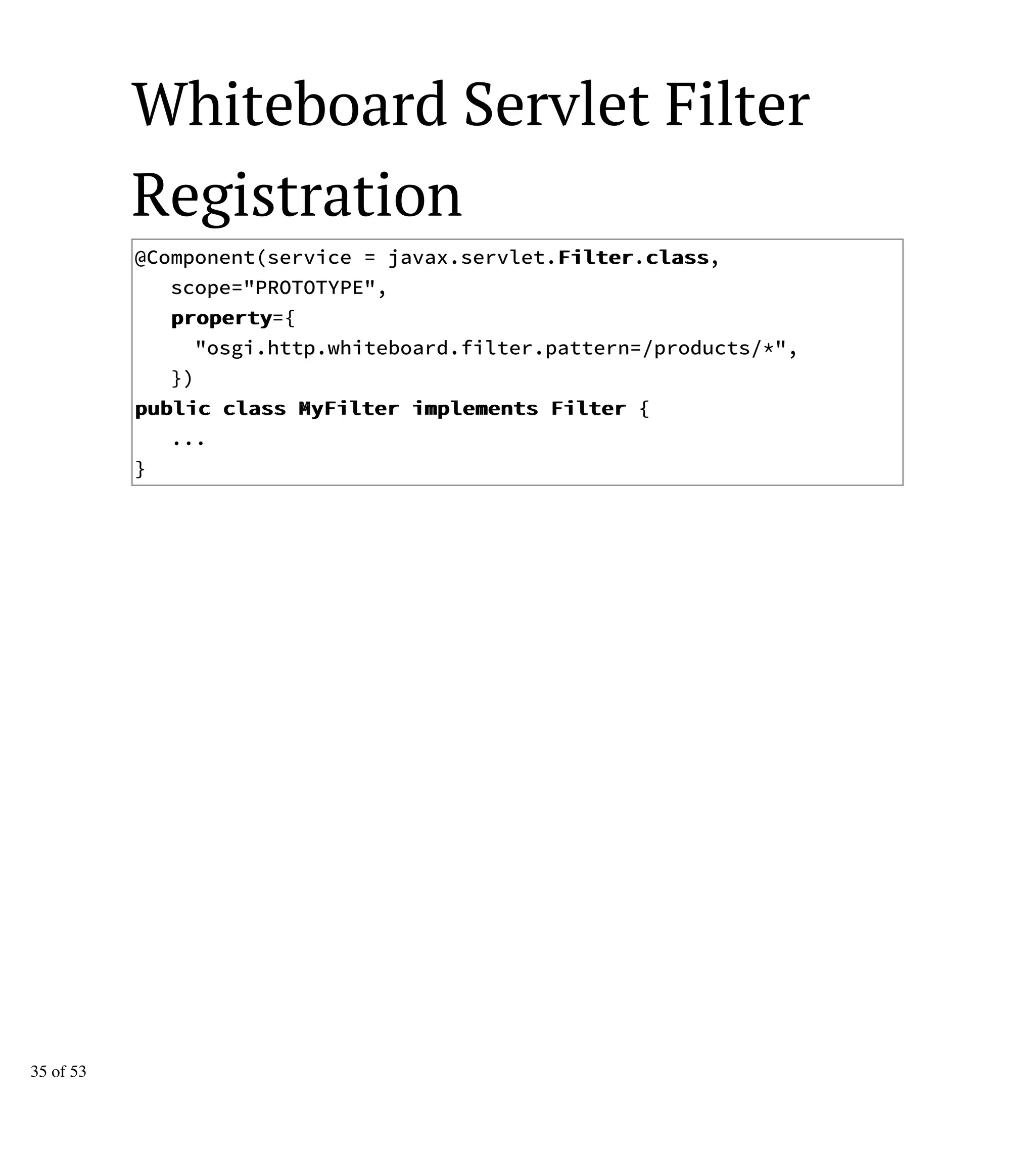 Whiteboard Servlet Filter
Registration
@Component(service = javax.servlet.FFiilltteerr.ccllaassss,
scope="PROTOTYPE",
pprrooppeerrttyy={
"osgi.http.whiteboard.filter.pattern=/products/*",
})
ppuubblliicc ccllaassss MMyyFFiilltteerr iimmpplleemmeennttss FFiilltteerr {
...
}
35 of 53
 